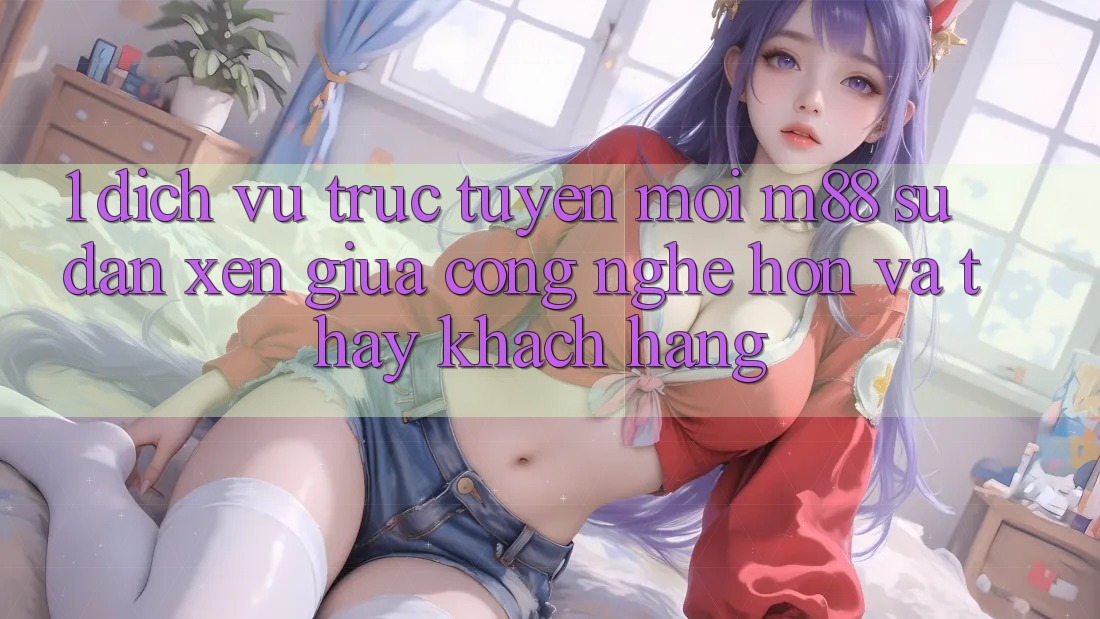 1. Dịch vụ trực tuyến Mới M88: Sự Đan xen Giữa Công Nghệ Hơn Và Thấy Khách hàng 1. Dịch vụ trực tuyến Mới M88: Sự Đan xen Giữa Công Nghệ Hơn Và Thấy Khách hàng