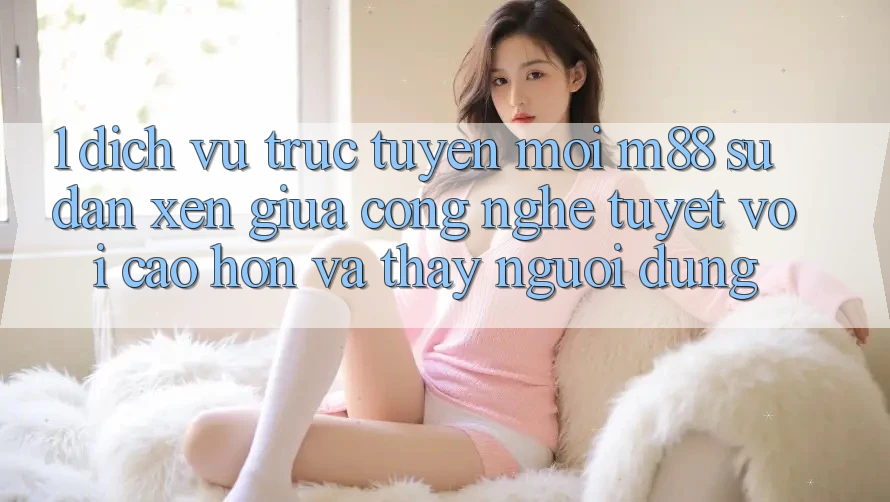 1. Dịch vụ trực tuyến Mới M88: Sự Đan xen Giữa Công Nghệ Tuyệt vời cao hơn Và Thấy Người Dùng 1. Dịch vụ trực tuyến Mới M88: Sự Đan xen Giữa Công Nghệ Tuyệt vời cao hơn Và Thấy Người Dùng