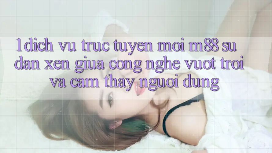 1. Dịch vụ trực tuyến Mới M88: Sự Đan xen Giữa Công Nghệ Vượt Trội Và Cảm thấy Người Dùng