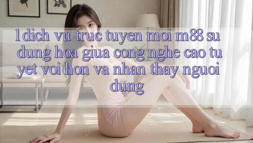 1. Dịch vụ trực tuyến Mới M88: Sự Dung hòa Giữa Công Nghệ Cao tuyệt vời hơn Và Nhận thấy Người Dùng
