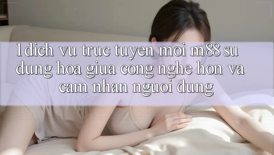 1. Dịch vụ trực tuyến Mới M88: Sự Dung hòa Giữa Công Nghệ Hơn Và Cảm nhận Người Dùng