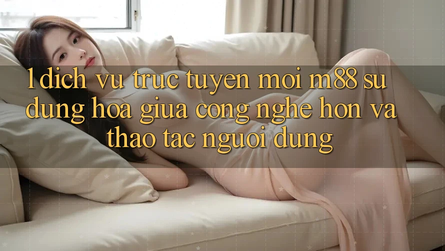 1. Dịch vụ trực tuyến Mới M88: Sự Dung hòa Giữa Công Nghệ Hơn Và Thao tác Người Dùng