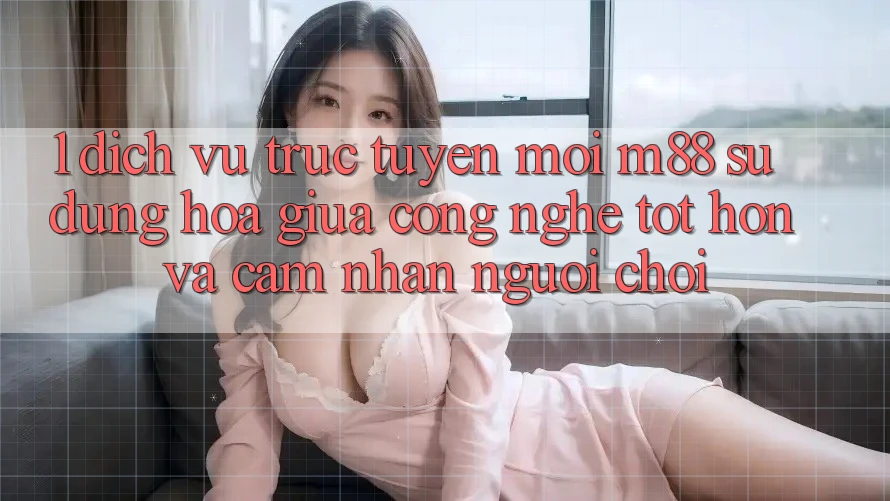 1. Dịch vụ trực tuyến Mới M88: Sự Dung hòa Giữa Công Nghệ Tốt hơn Và Cảm nhận Người chơi