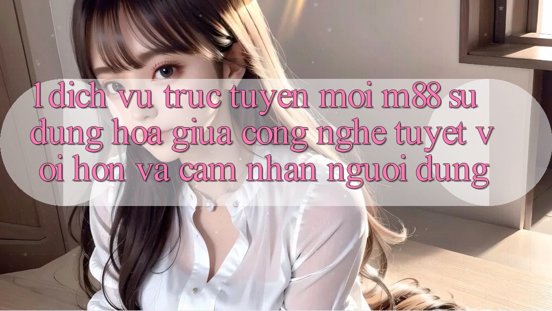1. Dịch vụ trực tuyến Mới M88: Sự Dung hòa Giữa Công Nghệ Tuyệt vời hơn Và Cảm nhận Người Dùng 1. Dịch vụ trực tuyến Mới M88: Sự Dung hòa Giữa Công Nghệ Tuyệt vời hơn Và Cảm nhận Người Dùng