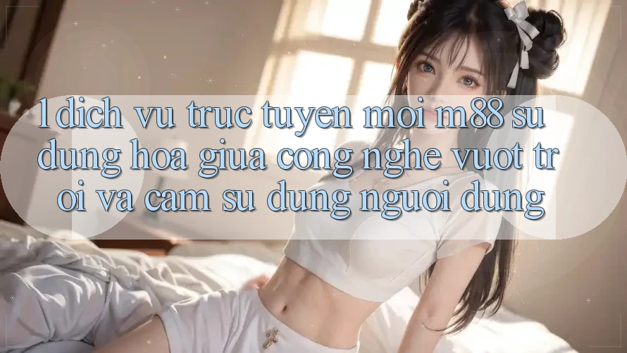 1. Dịch vụ trực tuyến Mới M88: Sự Dung hòa Giữa Công Nghệ Vượt Trội Và Cảm sử dụng Người Dùng