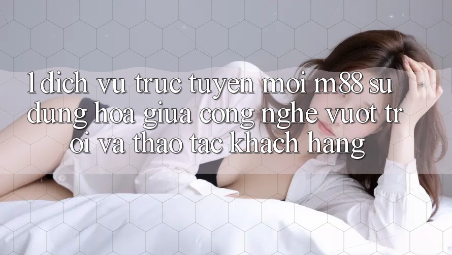 1. Dịch vụ trực tuyến Mới M88: Sự Dung hòa Giữa Công Nghệ Vượt Trội Và Thao tác Khách hàng 1. Dịch vụ trực tuyến Mới M88: Sự Dung hòa Giữa Công Nghệ Vượt Trội Và Thao tác Khách hàng