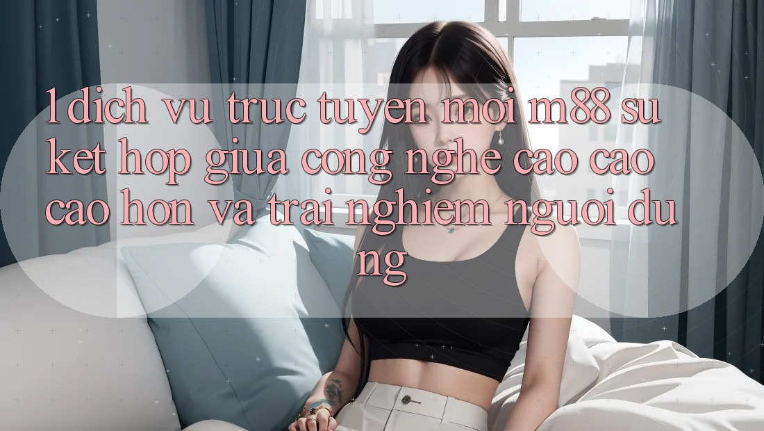 1. Dịch vụ trực tuyến Mới M88: Sự Kết Hợp Giữa Công Nghệ Cao cao cao hơn Và Trải Nghiệm Người Dùng