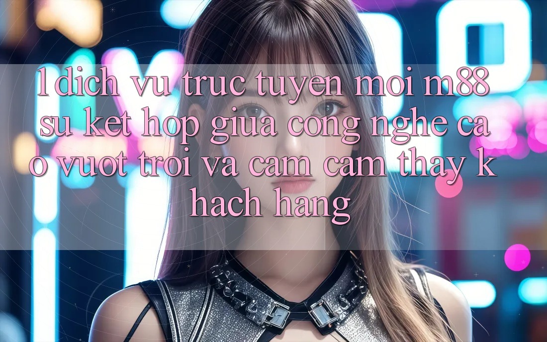 1. Dịch vụ trực tuyến Mới M88: Sự Kết hợp Giữa Công Nghệ Cao vượt trội Và Cảm cảm thấy Khách hàng