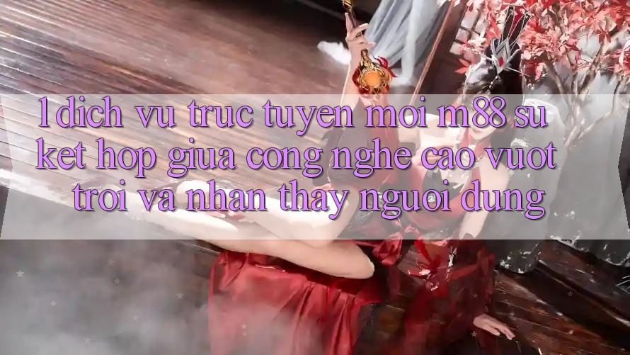 1. Dịch vụ trực tuyến Mới M88: Sự Kết Hợp Giữa Công Nghệ Cao vượt trội Và Nhận thấy Người Dùng