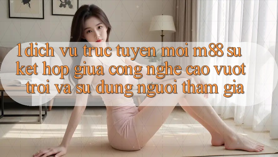 1. Dịch vụ trực tuyến Mới M88: Sự Kết Hợp Giữa Công Nghệ Cao vượt trội Và Sử dụng Người tham gia 1. Dịch vụ trực tuyến Mới M88: Sự Kết Hợp Giữa Công Nghệ Cao vượt trội Và Sử dụng Người tham gia