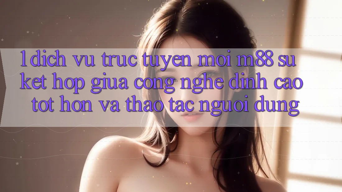 1. Dịch vụ trực tuyến Mới M88: Sự Kết Hợp Giữa Công Nghệ Đỉnh cao tốt hơn Và Thao tác Người Dùng 1. Dịch vụ trực tuyến Mới M88: Sự Kết Hợp Giữa Công Nghệ Đỉnh cao tốt hơn Và Thao tác Người Dùng