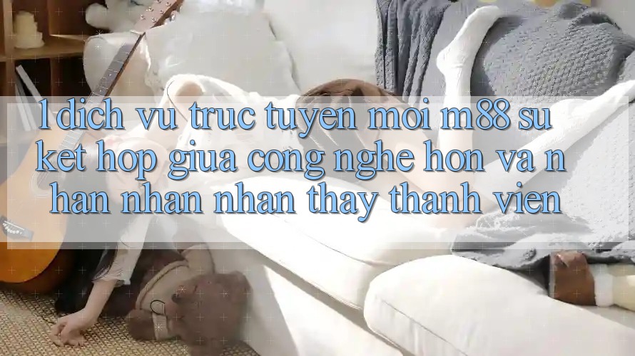 1. Dịch vụ trực tuyến Mới M88: Sự Kết Hợp Giữa Công Nghệ Hơn Và Nhận nhận nhận thấy Thành viên