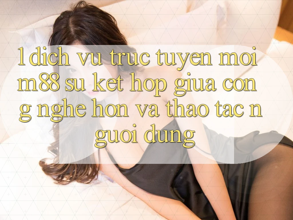 1. Dịch vụ trực tuyến Mới M88: Sự Kết Hợp Giữa Công Nghệ Hơn Và Thao tác Người Dùng