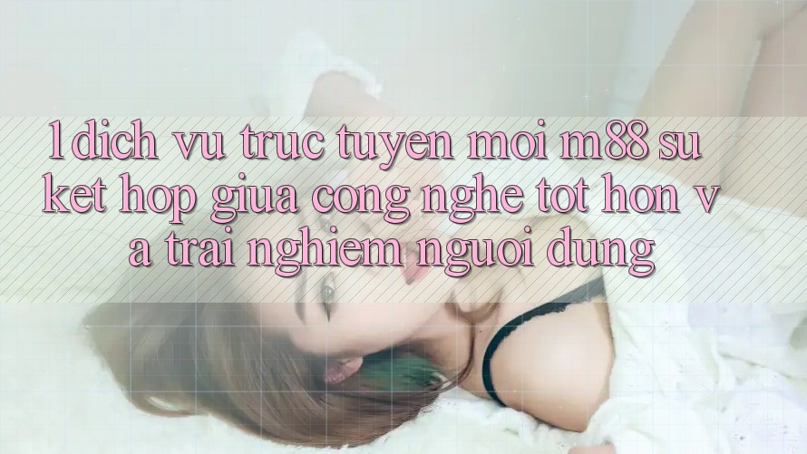 1. Dịch vụ trực tuyến Mới M88: Sự Kết Hợp Giữa Công Nghệ Tốt hơn Và Trải nghiệm Người Dùng