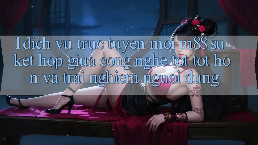 1. Dịch vụ trực tuyến Mới M88: Sự Kết Hợp Giữa Công Nghệ Tốt tốt hơn Và Trải Nghiệm Người Dùng