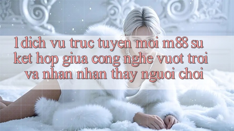 1. Dịch vụ trực tuyến Mới M88: Sự Kết Hợp Giữa Công Nghệ Vượt Trội Và Nhận nhận thấy Người chơi