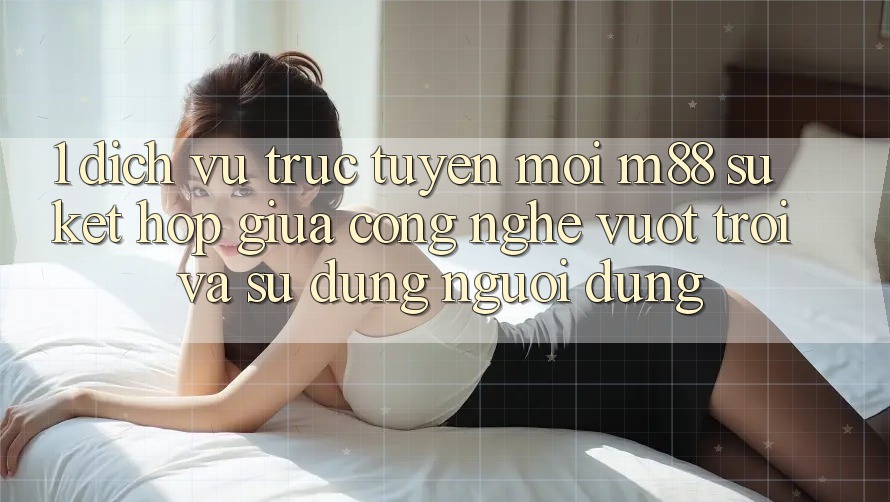 1. Dịch vụ trực tuyến Mới M88: Sự Kết Hợp Giữa Công Nghệ Vượt trội Và Sử dụng Người Dùng