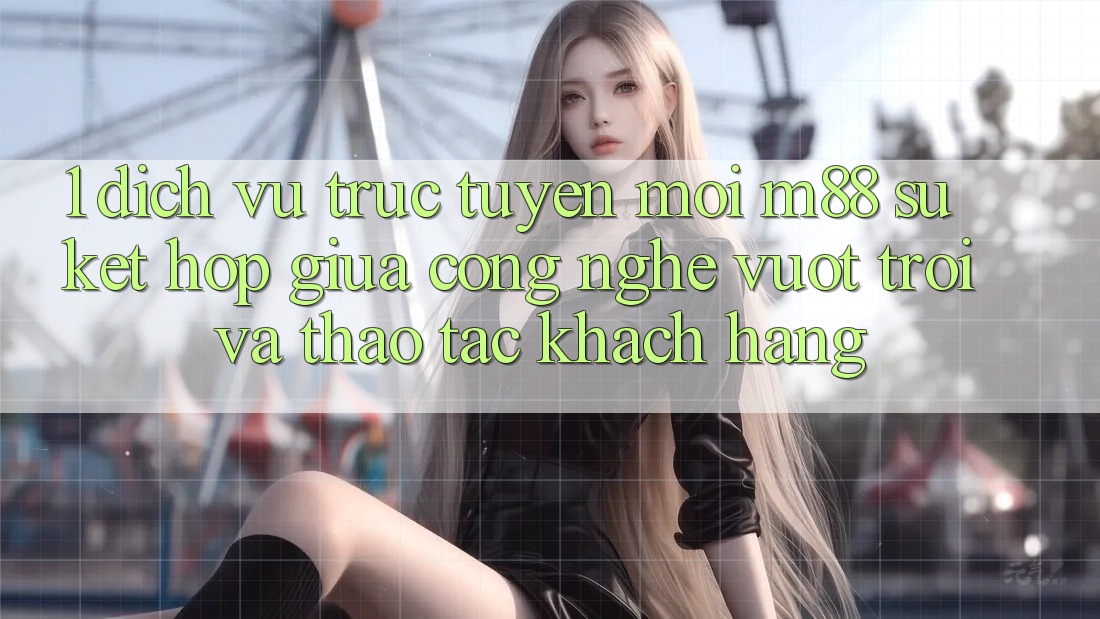 1. Dịch vụ trực tuyến Mới M88: Sự Kết hợp Giữa Công Nghệ Vượt Trội Và Thao tác Khách hàng 1. Dịch vụ trực tuyến Mới M88: Sự Kết hợp Giữa Công Nghệ Vượt Trội Và Thao tác Khách hàng