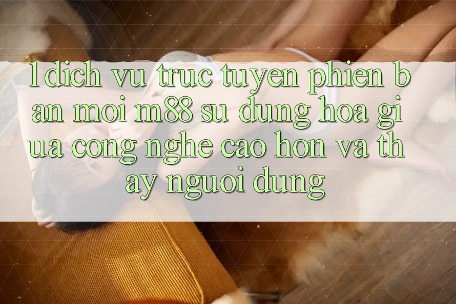 1. Dịch vụ trực tuyến Phiên bản mới M88: Sự Dung hòa Giữa Công Nghệ Cao hơn Và Thấy Người Dùng