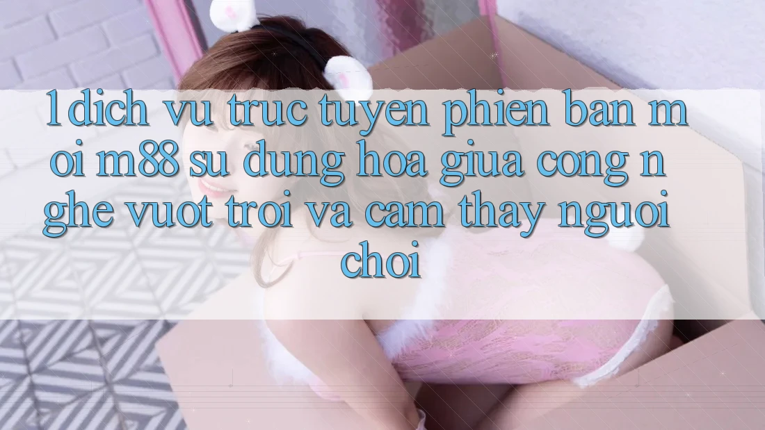 1. Dịch vụ trực tuyến Phiên bản mới M88: Sự Dung hòa Giữa Công Nghệ Vượt Trội Và Cảm thấy Người chơi