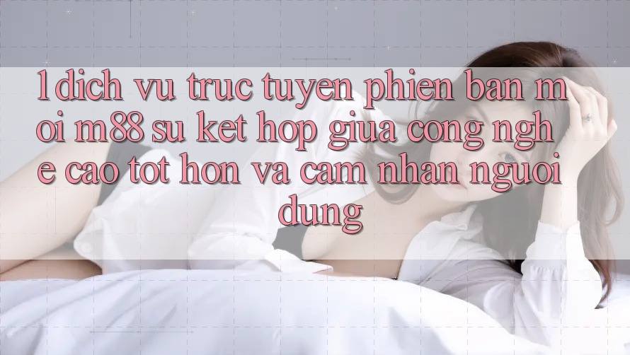 1. Dịch vụ trực tuyến Phiên bản mới M88: Sự Kết Hợp Giữa Công Nghệ Cao tốt hơn Và Cảm nhận Người Dùng