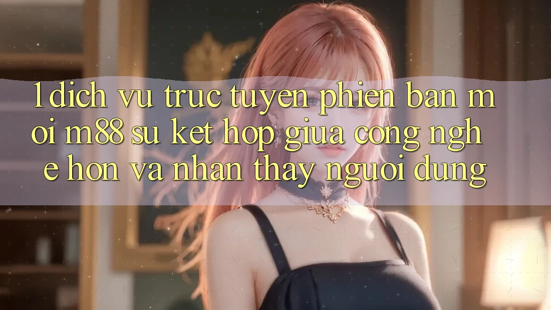 1. Dịch vụ trực tuyến Phiên bản mới M88: Sự Kết Hợp Giữa Công Nghệ Hơn Và Nhận thấy Người Dùng