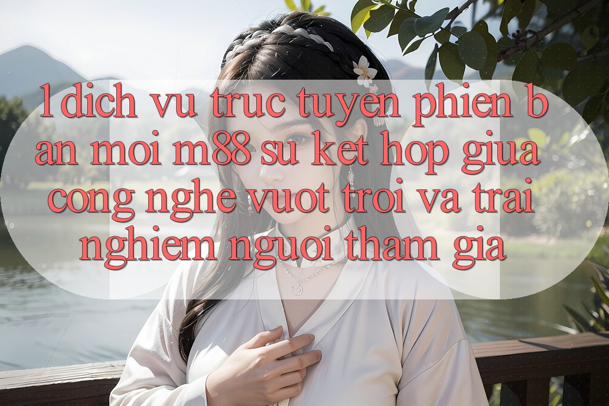 1. Dịch vụ trực tuyến Phiên bản mới M88: Sự Kết Hợp Giữa Công Nghệ Vượt Trội Và Trải nghiệm Người tham gia