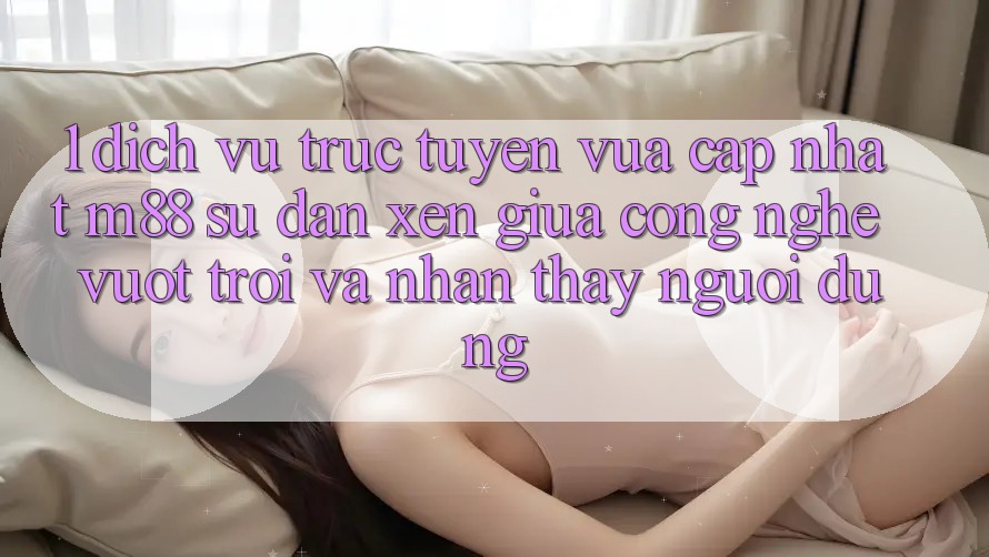 1. Dịch vụ trực tuyến Vừa cập nhật M88: Sự Đan xen Giữa Công Nghệ Vượt Trội Và Nhận thấy Người Dùng 1. Dịch vụ trực tuyến Vừa cập nhật M88: Sự Đan xen Giữa Công Nghệ Vượt Trội Và Nhận thấy Người Dùng