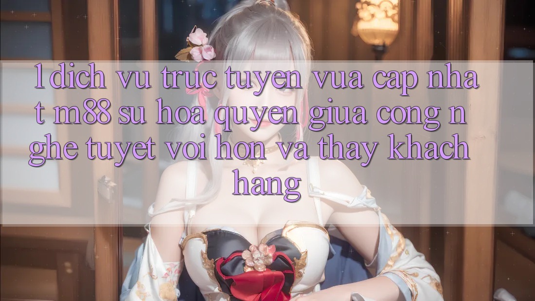 1. Dịch vụ trực tuyến Vừa cập nhật M88: Sự Hòa quyện Giữa Công Nghệ Tuyệt vời hơn Và Thấy Khách hàng