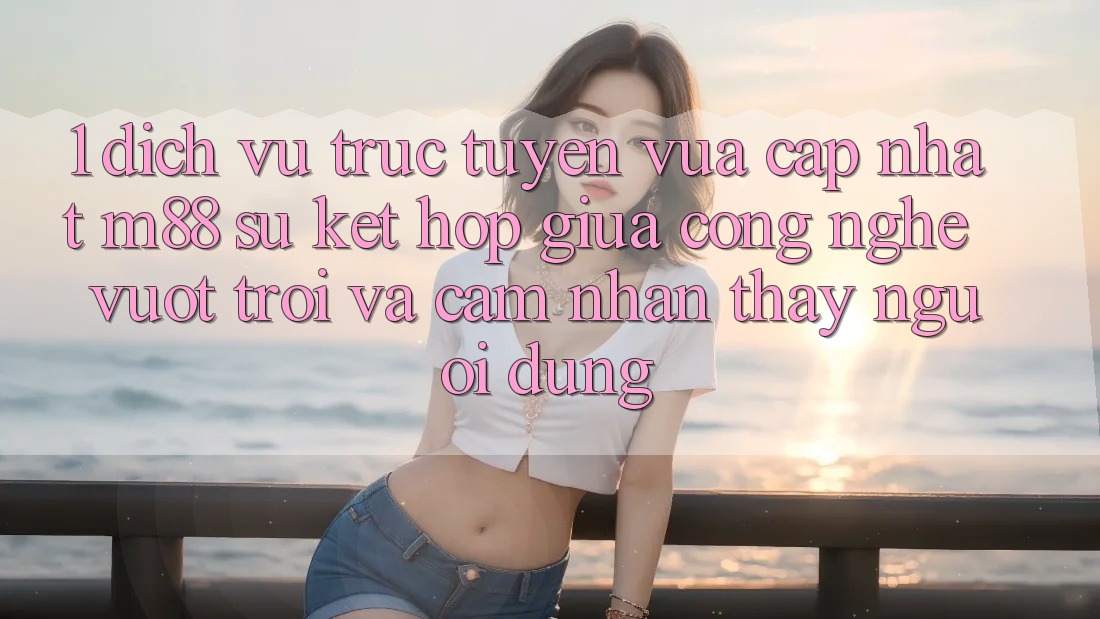 1. Dịch vụ trực tuyến Vừa cập nhật M88: Sự Kết Hợp Giữa Công Nghệ Vượt Trội Và Cảm nhận thấy Người Dùng