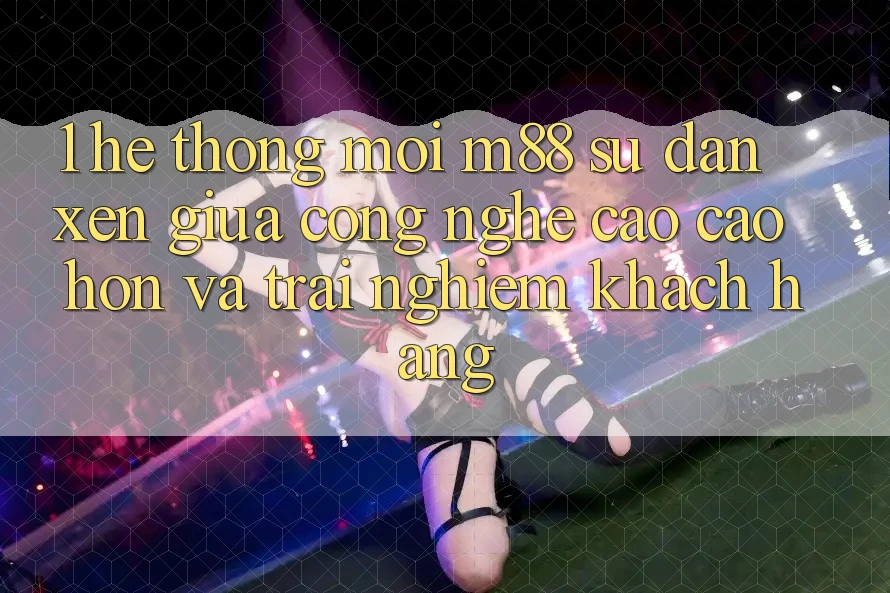 1. Hệ thống Mới M88: Sự Đan xen Giữa Công Nghệ Cao cao hơn Và Trải Nghiệm Khách hàng