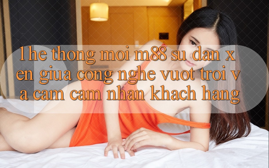 1. Hệ thống Mới M88: Sự Đan xen Giữa Công Nghệ Vượt Trội Và Cảm cảm nhận Khách hàng 1. Hệ thống Mới M88: Sự Đan xen Giữa Công Nghệ Vượt Trội Và Cảm cảm nhận Khách hàng