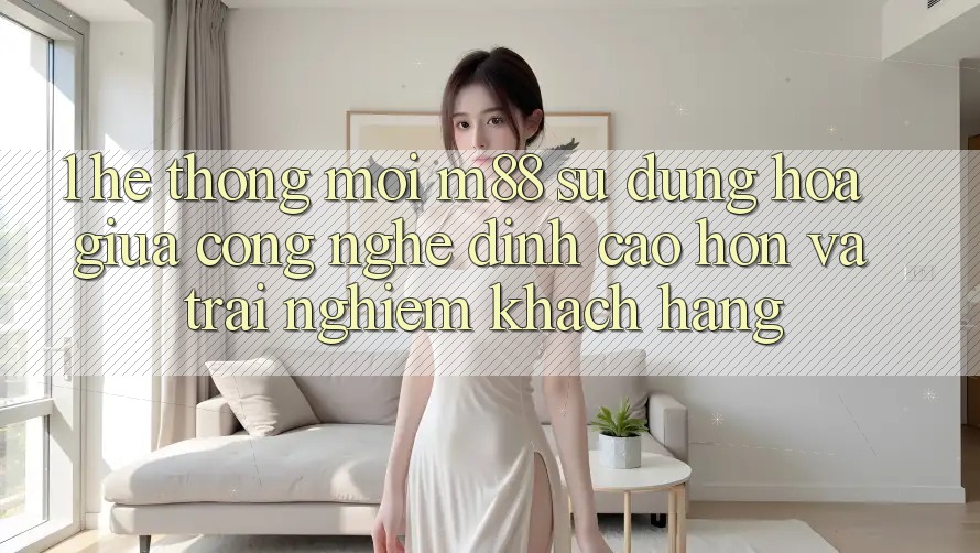 1. Hệ thống Mới M88: Sự Dung hòa Giữa Công Nghệ Đỉnh cao hơn Và Trải Nghiệm Khách hàng 1. Hệ thống Mới M88: Sự Dung hòa Giữa Công Nghệ Đỉnh cao hơn Và Trải Nghiệm Khách hàng