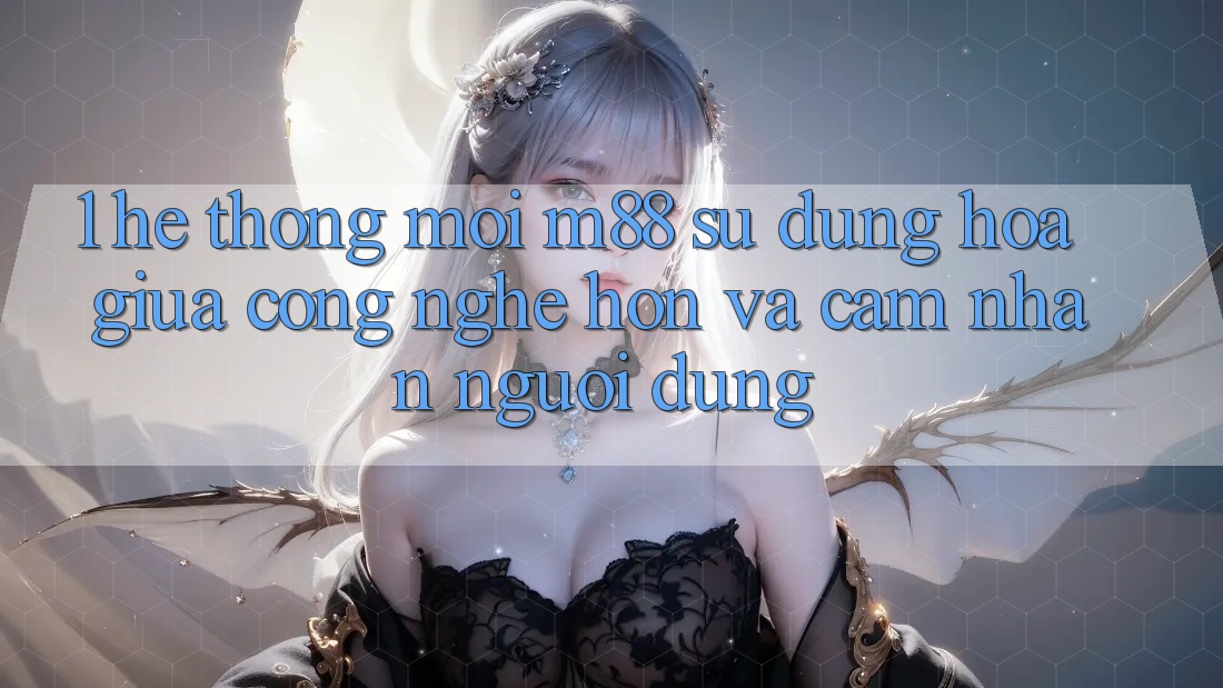 1. Hệ thống Mới M88: Sự Dung hòa Giữa Công Nghệ Hơn Và Cảm nhận Người Dùng