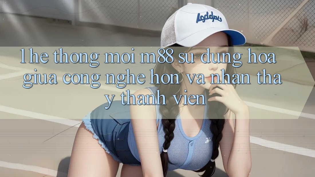 1. Hệ thống Mới M88: Sự Dung hòa Giữa Công Nghệ Hơn Và Nhận thấy Thành viên 1. Hệ thống Mới M88: Sự Dung hòa Giữa Công Nghệ Hơn Và Nhận thấy Thành viên