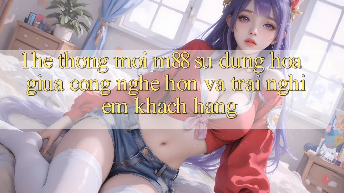 1. Hệ thống Mới M88: Sự Dung hòa Giữa Công Nghệ Hơn Và Trải Nghiệm Khách hàng 1. Hệ thống Mới M88: Sự Dung hòa Giữa Công Nghệ Hơn Và Trải Nghiệm Khách hàng