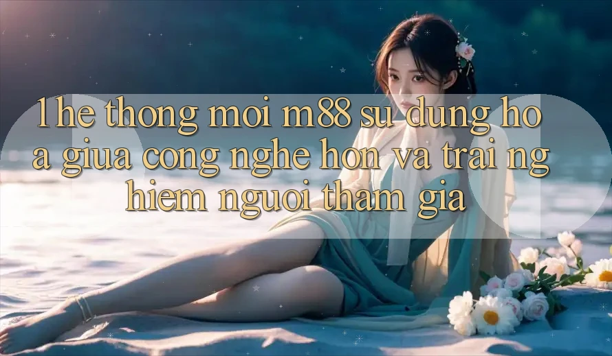 1. Hệ thống Mới M88: Sự Dung hòa Giữa Công Nghệ Hơn Và Trải Nghiệm Người tham gia 1. Hệ thống Mới M88: Sự Dung hòa Giữa Công Nghệ Hơn Và Trải Nghiệm Người tham gia