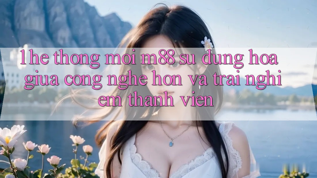 1. Hệ thống Mới M88: Sự Dung hòa Giữa Công Nghệ Hơn Và Trải nghiệm Thành viên