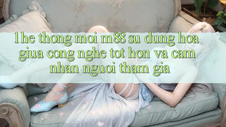 1. Hệ thống Mới M88: Sự Dung hòa Giữa Công Nghệ Tốt hơn Và Cảm nhận Người tham gia