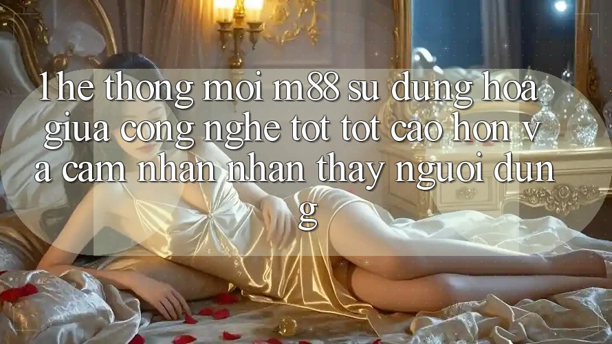 1. Hệ thống Mới M88: Sự Dung hòa Giữa Công Nghệ Tốt tốt cao hơn Và Cảm nhận nhận thấy Người Dùng
