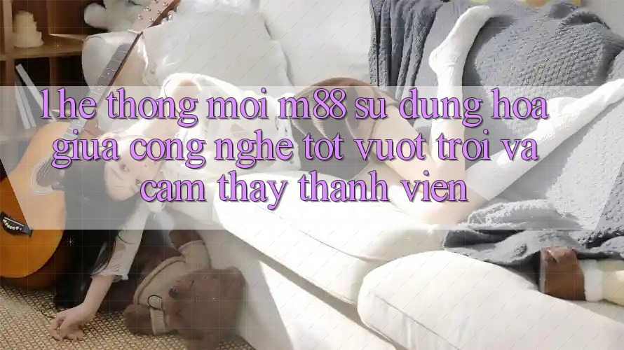 1. Hệ thống Mới M88: Sự Dung hòa Giữa Công Nghệ Tốt vượt trội Và Cảm thấy Thành viên