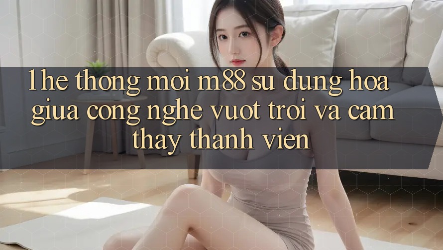 1. Hệ thống Mới M88: Sự Dung hòa Giữa Công Nghệ Vượt trội Và Cảm thấy Thành viên 1. Hệ thống Mới M88: Sự Dung hòa Giữa Công Nghệ Vượt trội Và Cảm thấy Thành viên
