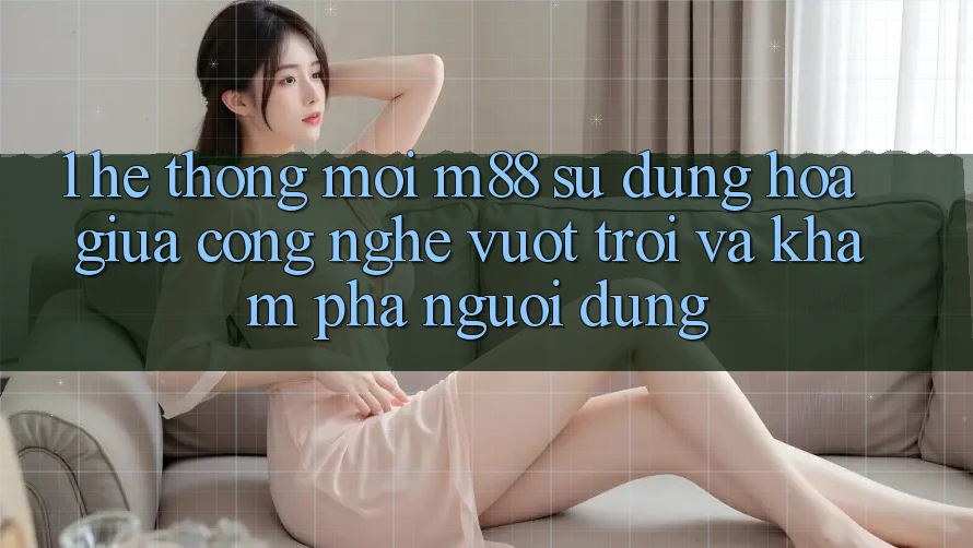 1. Hệ thống Mới M88: Sự Dung hòa Giữa Công Nghệ Vượt trội Và Khám phá Người Dùng