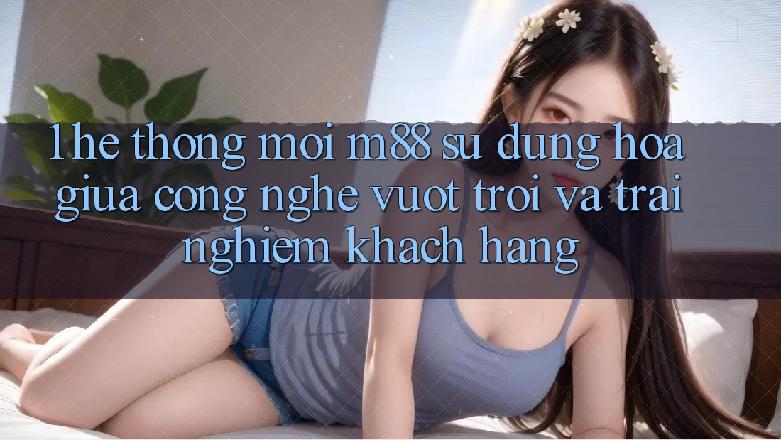 1. Hệ thống Mới M88: Sự Dung hòa Giữa Công Nghệ Vượt Trội Và Trải nghiệm Khách hàng