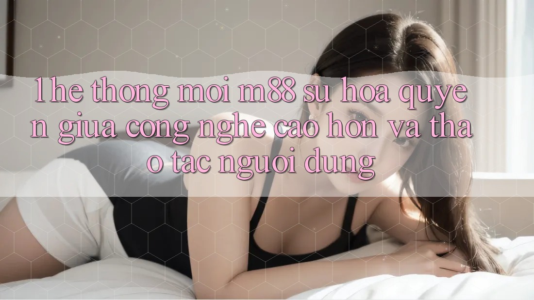 1. Hệ thống Mới M88: Sự Hòa quyện Giữa Công Nghệ Cao hơn Và Thao tác Người Dùng 1. Hệ thống Mới M88: Sự Hòa quyện Giữa Công Nghệ Cao hơn Và Thao tác Người Dùng