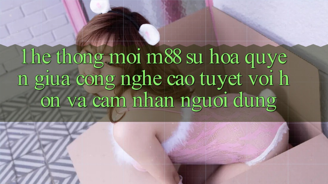 1. Hệ thống Mới M88: Sự Hòa quyện Giữa Công Nghệ Cao tuyệt vời hơn Và Cảm nhận Người Dùng 1. Hệ thống Mới M88: Sự Hòa quyện Giữa Công Nghệ Cao tuyệt vời hơn Và Cảm nhận Người Dùng