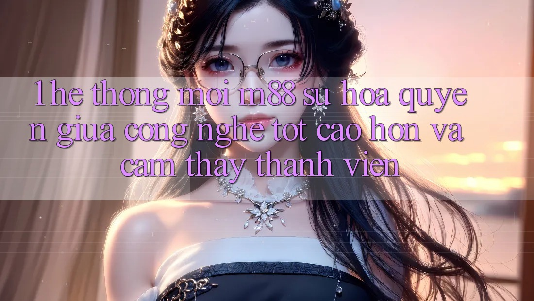 1. Hệ thống Mới M88: Sự Hòa quyện Giữa Công Nghệ Tốt cao hơn Và Cảm thấy Thành viên