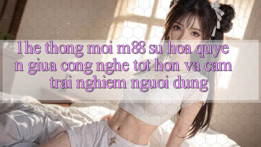 1. Hệ thống Mới M88: Sự Hòa quyện Giữa Công Nghệ Tốt hơn Và Cảm trải nghiệm Người Dùng 1. Hệ thống Mới M88: Sự Hòa quyện Giữa Công Nghệ Tốt hơn Và Cảm trải nghiệm Người Dùng