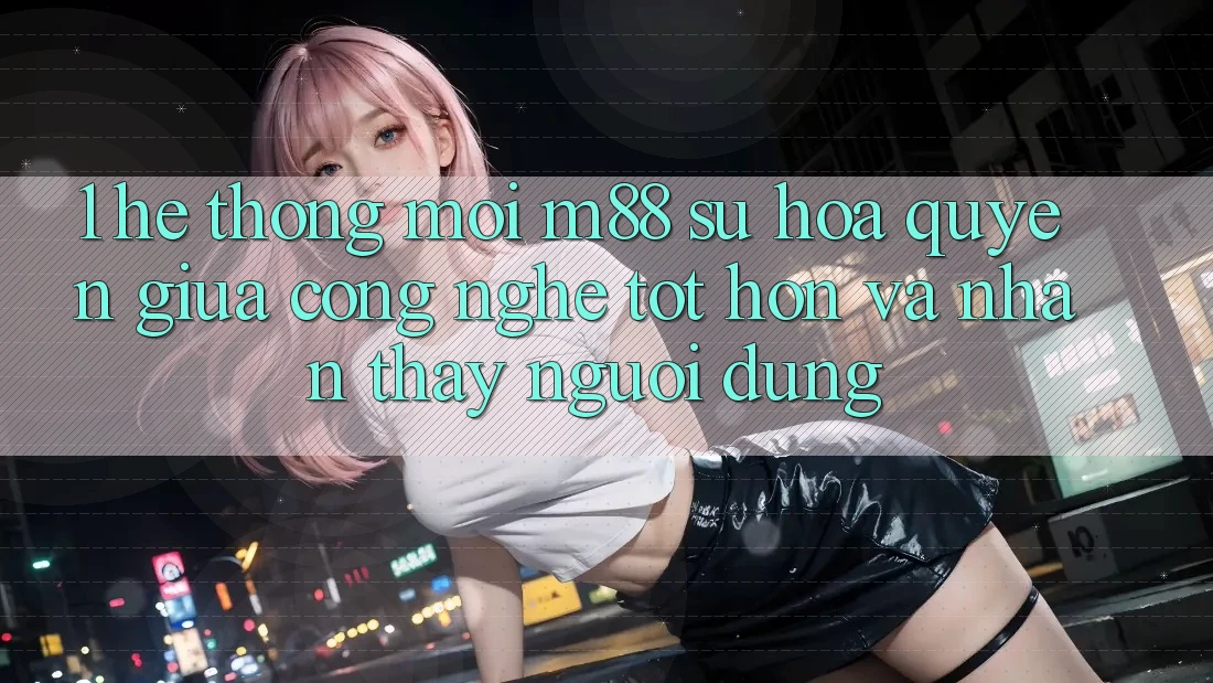 1. Hệ thống Mới M88: Sự Hòa quyện Giữa Công Nghệ Tốt hơn Và Nhận thấy Người Dùng