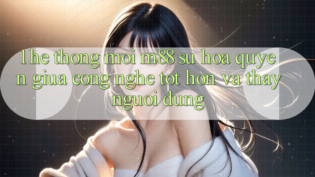 1. Hệ thống Mới M88: Sự Hòa quyện Giữa Công Nghệ Tốt hơn Và Thấy Người Dùng